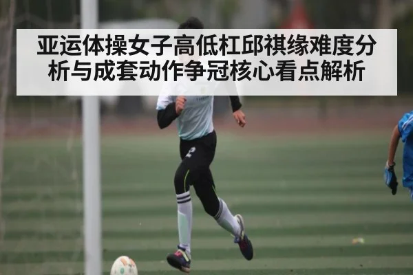 亚运体操女子高低杠邱祺缘难度分析与成套动作争冠核心看点解析（kaiyun）